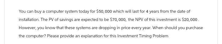 You can buy a computer system today for $50,000 which will last for 4 years from the date of
installation. The PV of savings are expected to be $70,000, the NPV of this investment is $20,000.
However, you know that these systems are dropping in price every year. When should you purchase
the computer? Please provide an explanation for this Investment Timing Problem