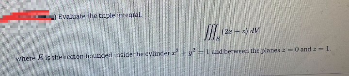 Evaluate the triple integral.
(2x+ z) dV
where E is the region bounded inside the cylinder a+y=1 and between the planes z = 0 and z = 1.
