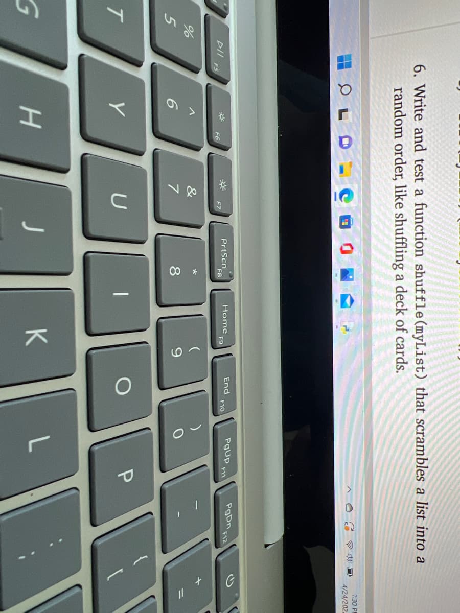 6. Write and test a function shuffle (myList) that scrambles a list into a
random order, like shuffling a deck of cards.
1:30 P
4/24/202.
PrtScn
F8
PgUp
F11
PgDn F12
End
DII
F5
Home
F9
F10
F6
F7
&
7
9.
T
U
P
K
