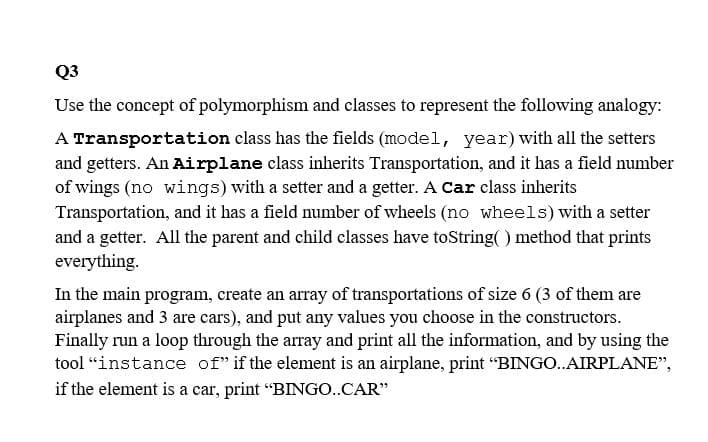 Q3
Use the concept of polymorphism and classes to represent the following analogy:
A Transportation class has the fields (model, year) with all the setters
and getters. An Airplane class inherits Transportation, and it has a field number
of wings (no wings) with a setter and a getter. A Car class inherits
Transportation, and it has a field number of wheels (no wheels) with a setter
and a getter. All the parent and child classes have toString( ) method that prints
everything.
In the main program, create an array of transportations of size 6 (3 of them are
airplanes and 3 are cars), and put any values you choose in the constructors.
Finally run a loop through the array and print all the information, and by using the
tool “instance of" if the element is an airplane, print "BINGO.AIRPLANE",
if the element is a car, print "BINGO..CAR"
