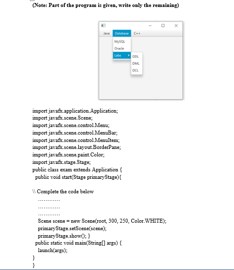 (Note: Part of the program is given, write only the remaining)
Java Database C.
MysaL
Oracle
Labs
DOL
DML
DCL
import javafx.application.Application;
import javafx.scene.Scene;
import javafx.scene.control.Menu;
import javafx.scene.control.MenuBar;
import javafx.scene.control.Menultem;
import javafx.scene.layout.BorderPane;
import javafx.scene.paint.Color;
import javafx.stage. Stage;
public class exam extends Application {
public void start(Stage primaryStage){
W Complete the code below
Scene scene = new Scene(root, 300, 250, Color. WHITE);
primaryStage.setScene(scene);
primaryStage.show0; }
public static void main(String[] args) {
launch(args);
}
}
