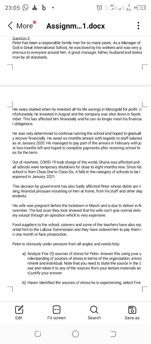 23:05 O I b •
( More
Assignm..1.docx
Question 3
Peter has been a responsible family man for so many years. As a Manager of
God is Great International School, he was loved by his workers and was very g
enerous to everyone around him. A great manager, father, husband and states
man by all standards.
His woes started when he invested all his life savings in Menzgold for profit. U
nfortunately, he invested in August and the company was shut down in Septe
mber. This has affected him financially and he can no longer meet his financia
I obligations.
He was very determined to continue running the school and hoped to graduall
y recover financially. He owed six months arrears with regards to staff salaries
as at January 2020. He managed to pay part of the arrears in February with ju
st two months left and hoped to complete payments after receiving school fe
es for the term.
Out of nowhere, COVID-19 took charge of the world, Ghana was affected and
all schools were temporary shutdown for dose to eight months now. Since his
school is from Class One to Class Six, it falls in the category of schools to be r
eopened in January 2021.
This decision by government has also badly affected Peter whose debts are ri
sing, financial pressure mounting on him at home, from his staff and other dep
endents.
His wife was pregnant before the lockdown in March and is due to deliver in N
ovember. The last scan they took showed that his wife can't give normal deliv
ery except through an operation which is very expensive.
Food suppliers to the school, caterers and some of the teachers have also rep
orted him to the Labour Commission and they have ordered him to pay them i
n one month or face prosecution.
Peter is obviously under pressure from all angles and needs help
a) Analyze Five (5) sources of stress for Peter. Answer this using your u
nderstanding of sources of stress in terms of the organization, enviro
nment and individual. Note that you need to state the source in thec
ase and relate it to any of the sources from your lecture materials an
d justify your answer.
b) Haven identified the sources of stress he is experiencing, select Five
Edit
Fit screen
Search
Save as
