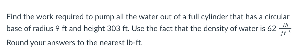 Find the work required to pump all the water out of a full cylinder that has a circular
lb
base of radius 9 ft and height 303 ft. Use the fact that the density of water is 62
ft 3
Round your answers to the nearest lb-ft.
