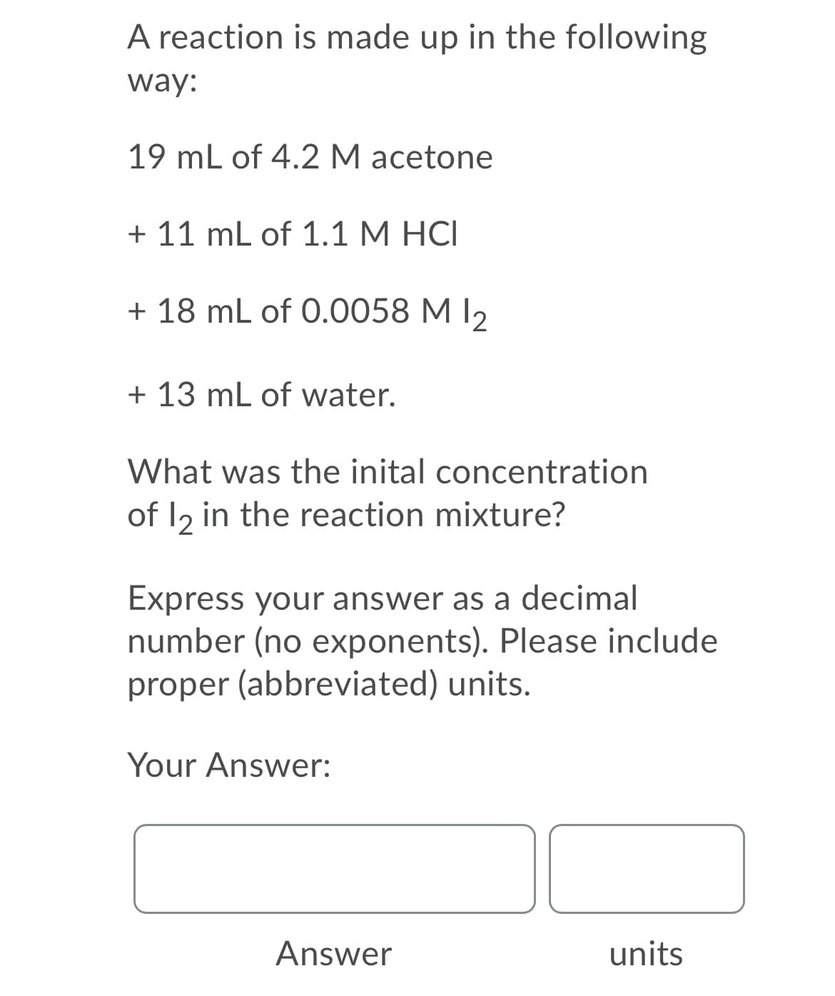 A reaction is made up in the following
way:
19 mL of 4.2 M acetone
+ 11 mL of 1.1 M HCI
+ 18 mL of 0.0058 M I2
+ 13 mL of water.
What was the inital concentration
of I2 in the reaction mixture?
Express your answer as a decimal
number (no exponents). Please include
proper (abbreviated) units.
Your Answer:
Answer
units
