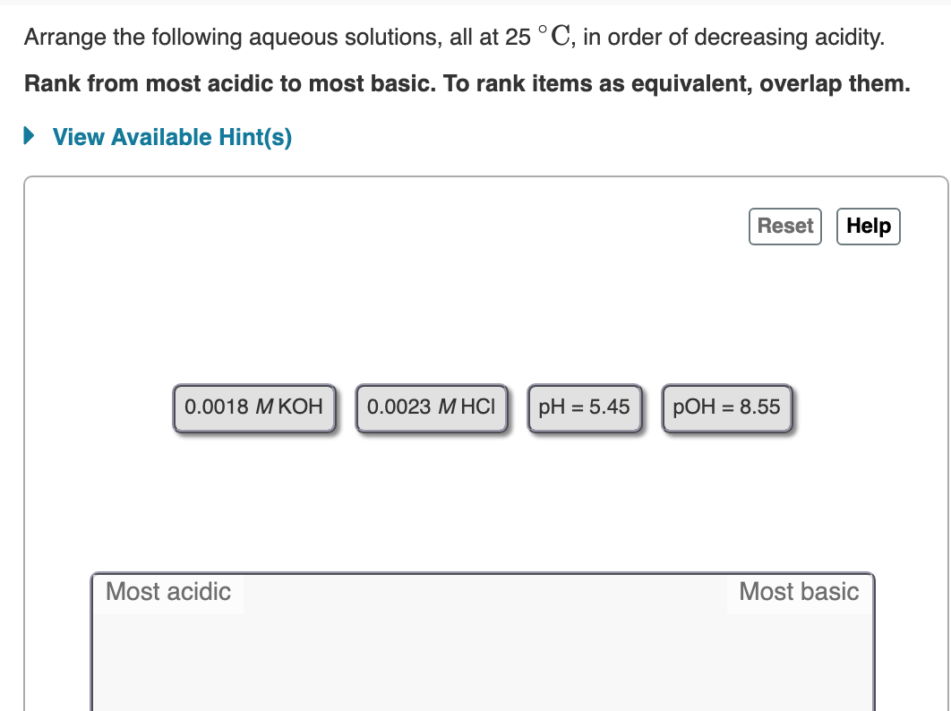 Arrange the following aqueous solutions, all at 25 °C, in order of decreasing acidity.
Rank from most acidic to most basic. To rank items as equivalent, overlap them.
• View Available Hint(s)
Reset
Help
0.0018 МКОН
0.0023 М НСI
pH = 5.45
РОН 3D 8.55
Most acidic
Most basic
