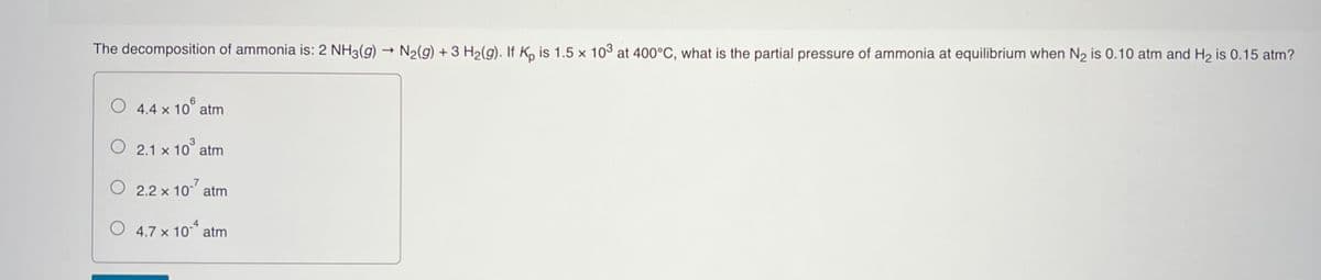 The decomposition of ammonia is: 2 NH3(g) → N2(g) + 3 H2(g). If K, is 1.5 x 103 at 400°C, what is the partial pressure of ammonia at equilibrium when N2 is 0.10 atm and H2 is 0.15 atm?
O 4.4 x 10° atm
O 2.1 x 10° atm
O 2.2 x 10
atm
4
O 4.7 x 10 atm
