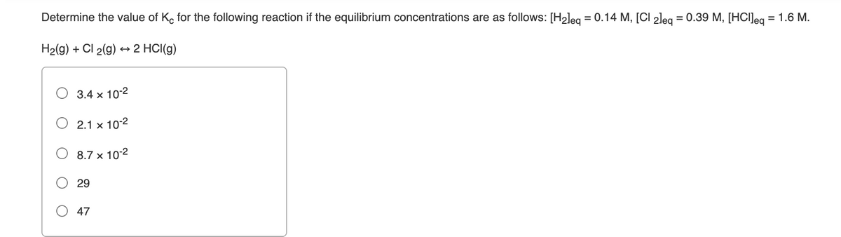 Determine the value of K, for the following reaction if the equilibrium concentrations are as follows: [H2leg = 0.14 M, [CI 2leg = 0.39 M, [HCIJeg = 1.6 M.
H2(g) + Cl 2(g)
+ 2 HCI(g)
3.4 x 10-2
2.1 x 10-2
O 8.7 x 10-2
29
O 47
