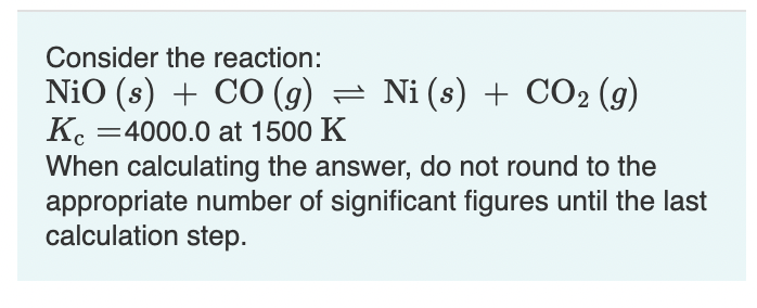 Consider the reaction:
Nio (s) + CO (9) = Ni (s) + CO2 (g)
K. =4000.0 at 1500 K
When calculating the answer, do not round to the
appropriate number of significant figures until the last
calculation step.
