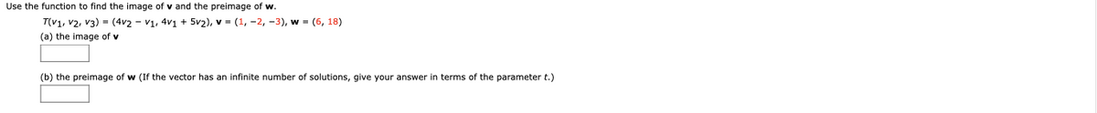 Use the function to find the image of v and the preimage of w.
T(v1, v2, v3) = (4v2 - v1, 4v1 + 5v2), v = (1, -2, -3), w = (6, 18)
(a) the image of v
(b) the preimage of w (If the vector has an infinite number of solutions, give your answer in terms of the parameter t.)
