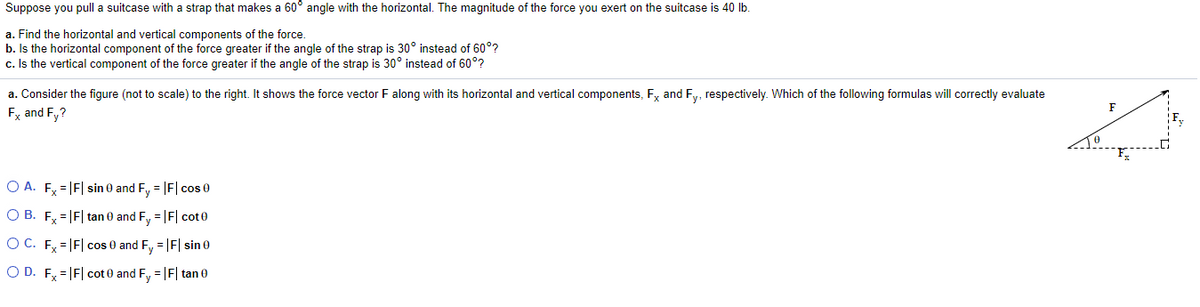 Suppose you pull a suitcase with a strap that makes a 60° angle with the horizontal. The magnitude of the force you exert on the suitcase is 40 Ib.
a. Find the horizontal and vertical components of the force.
b. Is the horizontal component of the force greater if the angle of the strap is 30° instead of 60°?
c. Is the vertical component of the force greater if the angle of the strap is 30° instead of 60°?
a. Consider the figure (not to scale) to the right. It shows the force vector F along with its horizontal and vertical components, F, and Fy, respectively. Which of the following formulas will correctly evaluate
F
Fx and Fy?
TO
O A. F, = F| sin 0 and F, = F| cos 0
O B. F = |F| tan 0 and F, = |F| cot0
O C. F=|F| cos 0 and F, = |F| sin 0
O D. Fy = |F| cot 0 and F, = |F| tan 0
