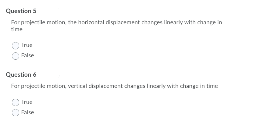 Question 5
For projectile motion, the horizontal displacement changes linearly with change in
time
True
False
Question 6
For projectile motion, vertical displacement changes linearly with change in time
True
False
