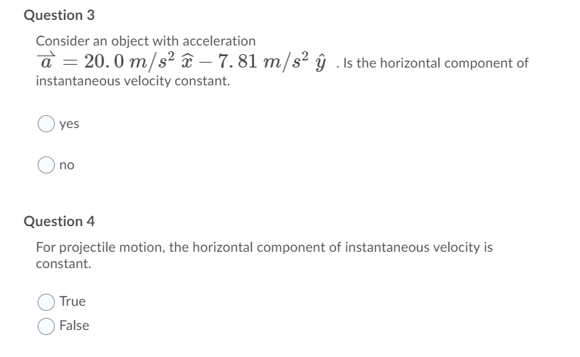 Question 3
Consider an object with acceleration
a = 20.0 m/s² ¤ – 7. 81 m/s² ŷ . Is the horizontal component of
instantaneous velocity constant.
yes
no
Question 4
For projectile motion, the horizontal component of instantaneous velocity is
constant.
True
False
