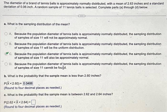 The diameter of a brand of tennis balls is approximately normally distributed, with a mean of 2.63 inches and a standard
deviation of 0.06 inch. A random sample of 11 tennis balls is selected. Complete parts (a) through (d) below.
a. What is the sampling distribution of the mean?
A. Because the population diameter of tennis balls is approximately normally distributed, the sampling distribution
of samples of size 11 will not be approximately normal.
B. Because the population diameter of tennis balls is approximately normally distributed, the sampling distribution
of samples of size 11 will be the uniform distribution.
C. Because the population diameter of tennis balls is approximately normally distributed, the sampling distribution
of samples of size 11 will also be approximately normal.
OD. Because the population diameter of tennis balls is approximately normally distributed, the sampling distribution
of samples of size 11 cannot be found.
b. What is the probability that the sample mean is less than 2.60 inches?
P(X <2.60) = 0.0486
(Round to four decimal places as needed.)
c. What is the probability that the sample mean is between 2.62 and 2.64 inches?
P(2.62 <<2.64)=
(Round to four decimal places as needed.)