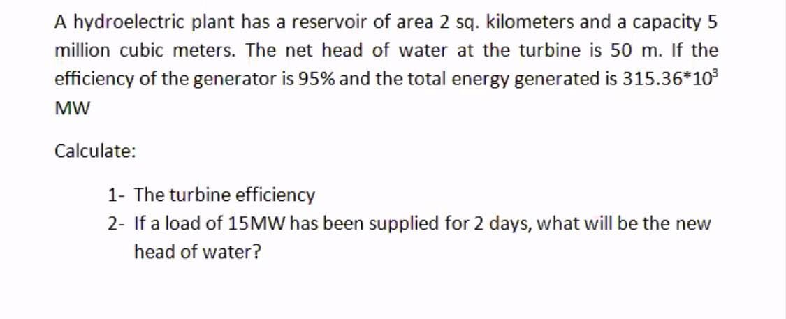 A hydroelectric plant has a reservoir of area 2 sq. kilometers and a capacity 5
million cubic meters. The net head of water at the turbine is 50 m. If the
efficiency of the generator is 95% and the total energy generated is 315.36*10
MW
Calculate:
1- The turbine efficiency
2- If a load of 15MW has been supplied for 2 days, what will be the new
head of water?
