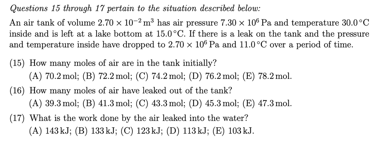 Questions 15 through 17 pertain to the situation described below:
An air tank of volume 2.70 x 10-2 m³ has air pressure 7.30 x 106 Pa and temperature 30.0°C
inside and is left at a lake bottom at 15.0°C. If there is a leak on the tank and the pressure
and temperature inside have dropped to 2.70 × 106 Pa and 11.0°C over a period of time.
(15) How many moles of air are in the tank initially?
(A) 70.2 mol; (B) 72.2 mol; (C) 74.2 mol; (D) 76.2 mol; (E) 78.2 mol.
(16) How many moles of air have leaked out of the tank?
(A) 39.3 mol; (B) 41.3 mol; (C) 43.3 mol; (D) 45.3 mol; (E) 47.3 mol.
(17) What is the work done by the air leaked into the water?
(A) 143 kJ; (B) 133 kJ; (C) 123 kJ; (D) 113 kJ; (E) 103 kJ.
