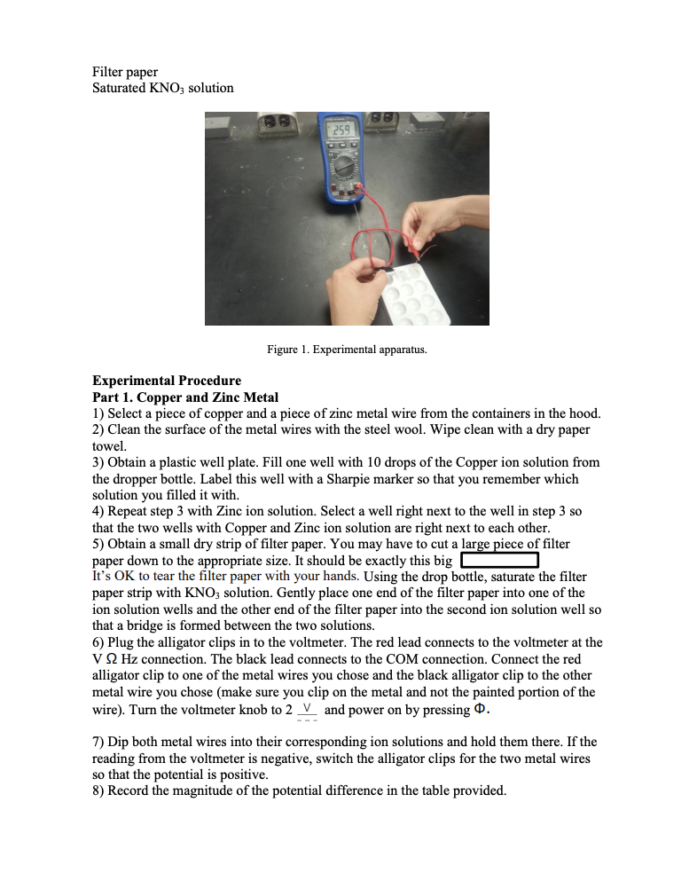 Filter paper
Saturated KNO; solution
259
Figure 1. Experimental apparatus.
Experimental Procedure
Part 1. Copper and Zinc Metal
1) Select a piece of copper and a piece of zinc metal wire from the containers in the hood.
2) Clean the surface of the metal wires with the steel wool. Wipe clean with a dry paper
towel.
3) Obtain a plastic well plate. Fill one well with 10 drops of the Copper ion solution from
the dropper bottle. Label this well with a Sharpie marker so that you remember which
solution you filled it with,
4) Repeat step 3 with Zinc ion solution. Select a well right next to the well in step 3 so
that the two wells with Copper and Zinc ion solution are right next to each other.
5) Obtain a small dry strip of filter paper. You may have to cut a large piece of filter
paper down to the appropriate size. It should be exactly this big C
It's OK to tear the filter paper with your hands. Using the drop bottle, saturate the filter
paper strip with KNO; solution. Gently place one end of the filter paper into one of the
ion solution wells and the other end of the filter paper into the second ion solution well so
that a bridge is formed between the two solutions.
6) Plug the alligator clips in to the voltmeter. The red lead connects to the voltmeter at the
V Q Hz connection. The black lead connects to the COM connection. Connect the red
alligator clip to one of the metal wires you chose and the black alligator clip to the other
metal wire you chose (make sure you clip on the metal and not the painted portion of the
wire). Turn the voltmeter knob to 2 _V and power on by pressing .
7) Dip both metal wires into their corresponding ion solutions and hold them there. If the
reading from the voltmeter is negative, switch the alligator clips for the two metal wires
so that the potential is positive.
8) Record the magnitude of the potential difference in the table provided.
