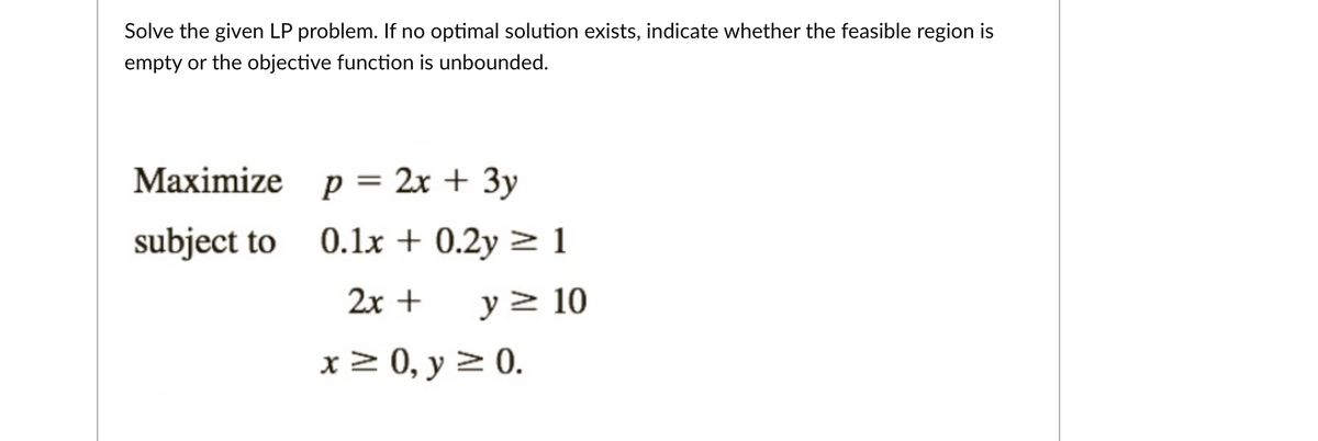 Solve the given LP problem. If no optimal solution exists, indicate whether the feasible region is
empty or the objective function is unbounded.
Maximize p = 2x + 3y
subject to 0.1x + 0.2y > 1
2x +
y 2 10
x 2 0, y > 0.
