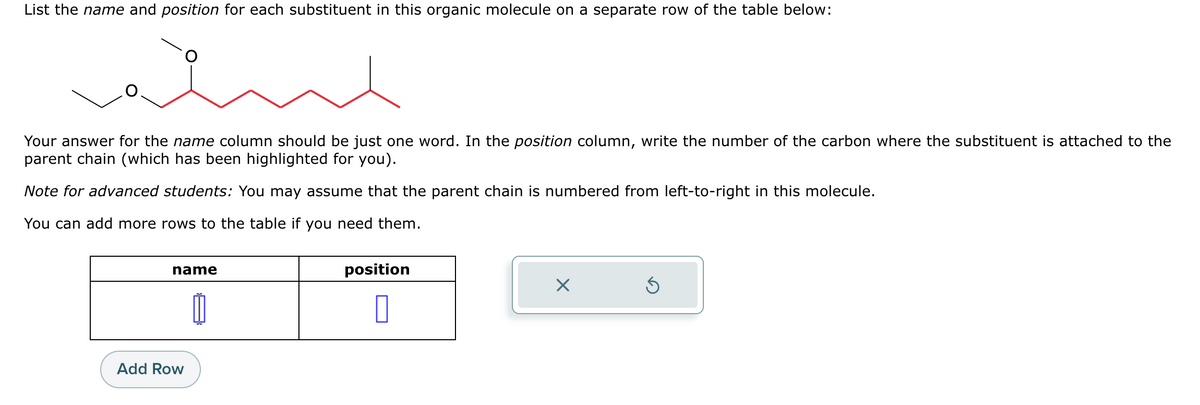 List the name and position for each substituent in this organic molecule on a separate row of the table below:
Your answer for the name column should be just one word. In the position column, write the number of the carbon where the substituent is attached to the
parent chain (which has been highlighted for you).
Note for advanced students: You may assume that the parent chain is numbered from left-to-right in this molecule.
You can add more rows to the table if you need them.
name
Add Row
position
0
X
Ś