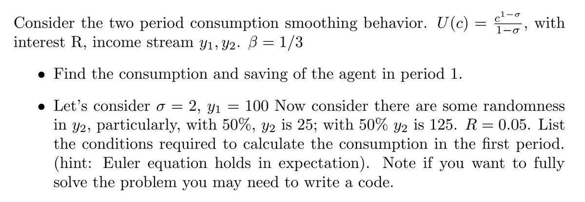 Consider the two period consumption smoothing behavior. U(c) = , with
interest R, income stream y1, Y2. B = 1/3
1-0 )
• Find the consumption and saving of the agent in period 1.
• Let's consider o =
2, y1 = 100 Now consider there are some randomness
in y2, particularly, with 50%, y2 is 25; with 50% y2 is 125. R = 0.05. List
the conditions required to calculate the consumption in the first period.
(hint: Euler equation holds in expectation). Note if you want to fully
solve the problem you may need to write a code.
