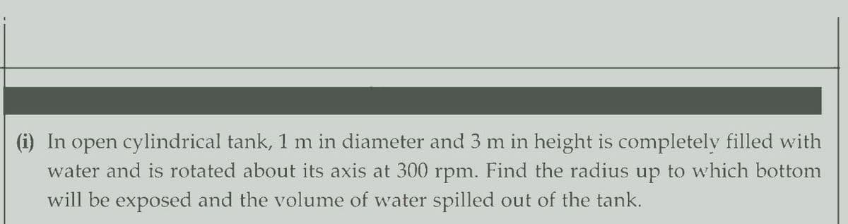 (i) In open cylindrical tank, 1 m in diameter and 3 m in height is completely filled with
water and is rotated about its axis at 300 rpm. Find the radius up to which bottom
will be exposed and the volume of water spilled out of the tank.