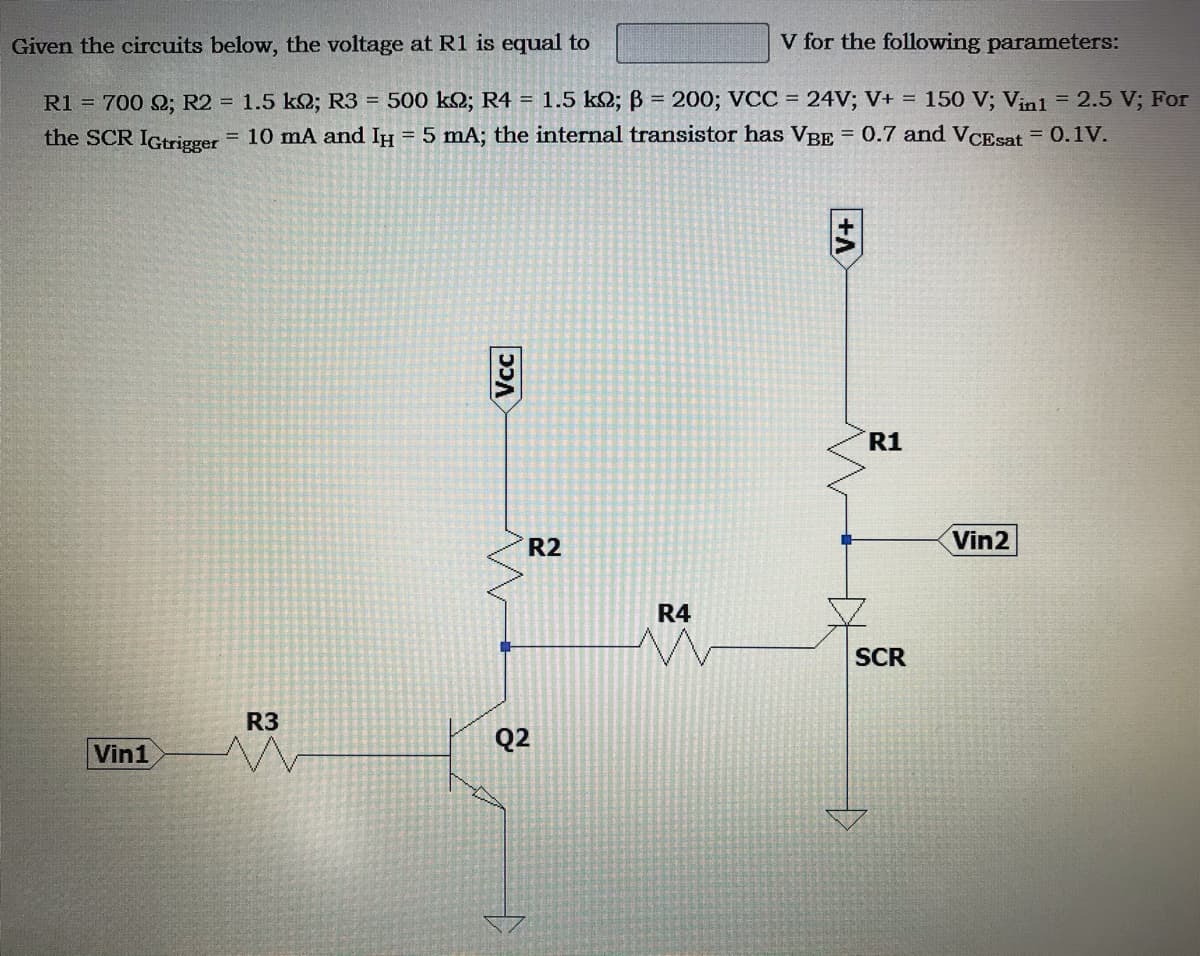 Given the circuits below, the voltage at R1 is equal to
V for the following parameters:
R1 = 700 S; R2 = 1.5 k2; R3 = 500 k2; R4 =
1.5 k2; B = 200; VCC = 24V; V+ = 150 V; Vinl = 2.5 V; For
the SCR IGtrigger = 10 mA and IH = 5 mA; the internal transistor has VBE = 0.7 and VCEsat = 0.1V.
R1
Vin2
R2
R4
SCR
R3
Q2
Vin1
Vcc
