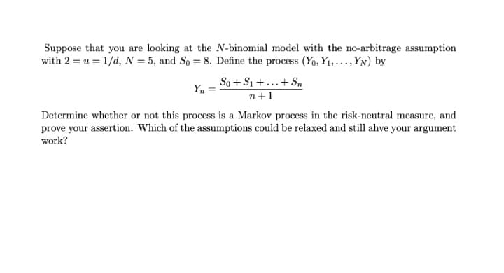 Suppose that you are looking at the N-binomial model with the no-arbitrage assumption
with 2 = u = 1/d, N = 5, and So = 8. Define the process (Yo, Y1,. .., YN) by
So + S1 +...+ Sn
n+1
Yn
Determine whether or not this process is a Markov process in the risk-neutral measure, and
prove your assertion. Which of the assumptions could be relaxed and still ahve your argument
work?
