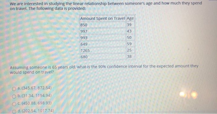 We are interested in studying the linear relationship between someone's age and how much they spend
on travel. The following data is provided:
Amount Spent on Travel Age
39
43
50
59
25
38
O a. (345.67, 872.54)
b. (31.34, 1194.94)
OC. (450.88, 698.93)
Od. (202.54, 1017.74)
850
997
993
649
1265
680
Assuming someone is 65 years old, what is the 90% confidence interval for the expected amount they
would spend on travel?