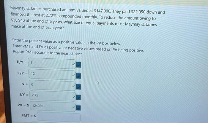 Maymay & James purchased an item valued at $147,000. They paid $22,050 down and
financed the rest at 2.72% compounded monthly. To reduce the amount owing to
$36,940 at the end of 6 years, what size of equal payments must Maymay & James
make at the end of each year?
Enter the present value as a positive value in the PV box below.
Enter PMT and FV as positive or negative values based on PV being positive.
Report PMT accurate to the nearest cent.
P/Y = 1
C/Y = 12
N = 6
1/Y= 2.72
PVS 124950
PMT= $