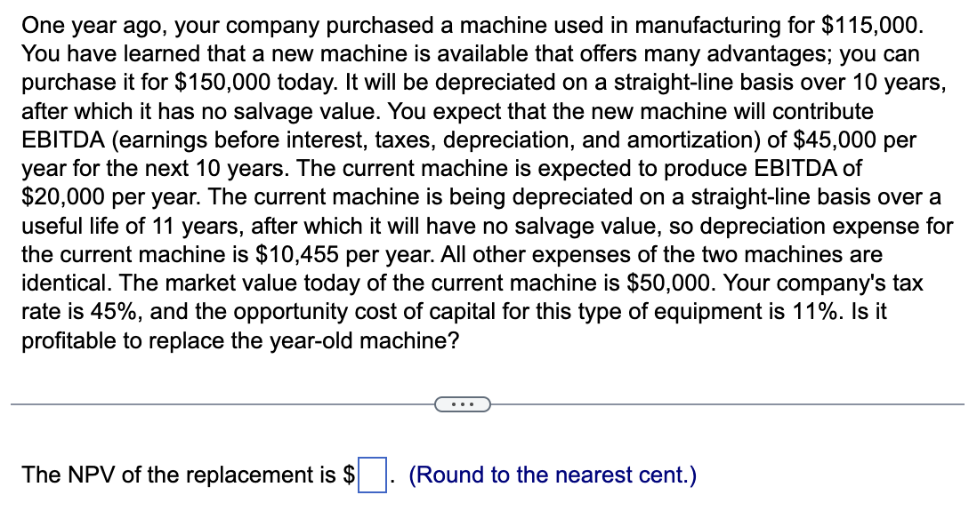 One year ago, your company purchased a machine used in manufacturing for $115,000.
You have learned that a new machine is available that offers many advantages; you can
purchase it for $150,000 today. It will be depreciated on a straight-line basis over 10 years,
after which it has no salvage value. You expect that the new machine will contribute
EBITDA (earnings before interest, taxes, depreciation, and amortization) of $45,000 per
year for the next 10 years. The current machine is expected to produce EBITDA of
$20,000 per year. The current machine is being depreciated on a straight-line basis over a
useful life of 11 years, after which it will have no salvage value, so depreciation expense for
the current machine is $10,455 per year. All other expenses of the two machines are
identical. The market value today of the current machine is $50,000. Your company's tax
rate is 45%, and the opportunity cost of capital for this type of equipment is 11%. Is it
profitable to replace the year-old machine?
The NPV of the replacement is $. (Round to the nearest cent.)