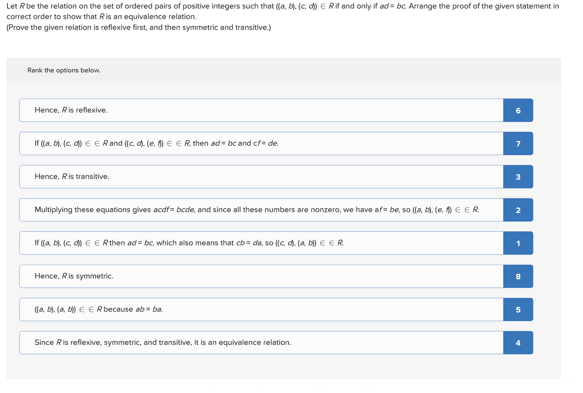 Let R be the relation on the set of ordered pairs of positive integers such that ((a, b), (c, d)) E R if and only if ad = bc. Arrange the proof of the given statement in
correct order to show that R is an equivalence relation.
(Prove the given relation is reflexive first, and then symmetric and transitive.)
Rank the options below.
Hence, R is reflexive.
If ((a, b), (c, d)) E E Rand ((c, d), (e, f)) E ER, then ad = bc and cf=de.
Hence, Ris transitive.
60
7
3
Multiplying these equations gives acdf= bcde, and since all these numbers are nonzero, we have af = be, so ((a, b), (e, f)) E E R.
2
If ((a, b), (c, d)) E Є R then ad = bc, which also means that cb = da, so ((c, d), (a, b)) Є Є R.
Hence, Ris symmetric.
((a, b), (a, b)) E E R because ab = ba.
Since R is reflexive, symmetric, and transitive, it is an equivalence relation.
8
00
5
4