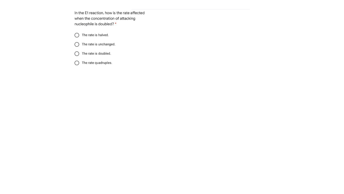 In the E1 reaction, how is the rate affected
when the concentration of attacking
nucleophile is doubled? *
The rate is halved.
The rate is unchanged.
The rate is doubled.
O The rate quadruples.
