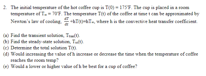 2. The initial temperature of the hot coffee cup is T(0) = 175°F. The cup is placed in a room
temperature of T... = 70°F. The temperature T(t) of the coffee at time t can be approximated by
Newton's law of cooling. ·+hT(t)=hT∞, where h is the convective heat transfer coefficient.
dT
dt
(a) Find the transient solution, Ttran(t).
(b) Find the steady-state solution. Tss(t).
(c) Determine the total solution T(t).
(d) Would increasing the value of h increase or decrease the time when the temperature of coffee
reaches the room temp?
(e) Would a lower or higher value of h be best for a cup of coffee?