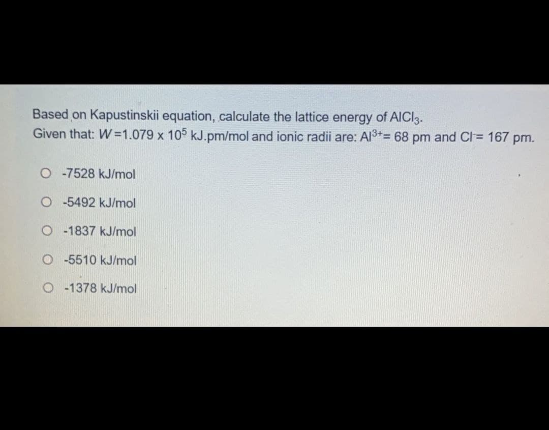 Based on Kapustinskii equation, calculate the lattice
Given that: W=1.079 x 105 kJ.pm/mol and ionic radii are: Al3+*= 68 pm and CI = 167 pm.
energy
of AICI3.
%3D
O -7528 kJ/mol
O -5492 kJ/mol
O - 1837 kJ/mol
O- 5510 kJ/mol
O 1378 kJ/mol
