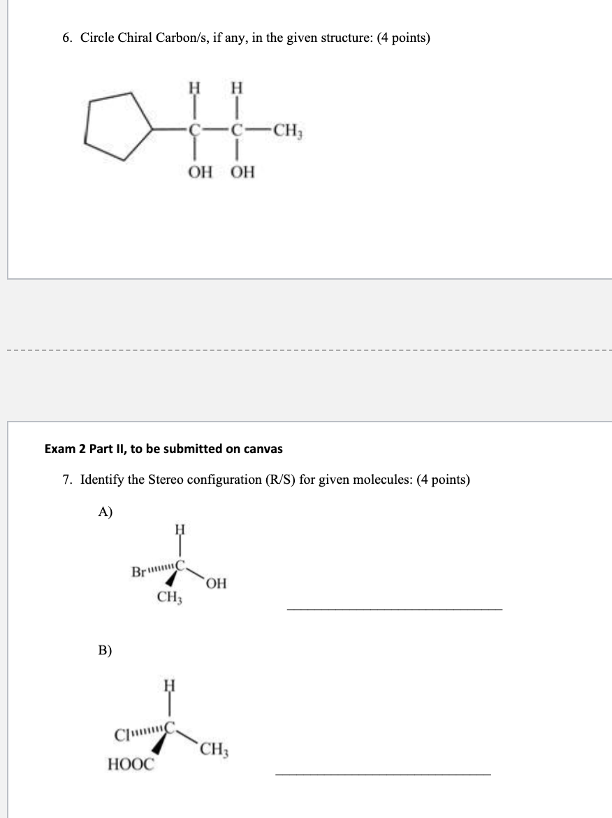 6. Circle Chiral Carbon/s, if any, in the given structure: (4 points)
B)
BrC
CH3
CumC
H
HOOC
Exam 2 Part II, to be submitted on canvas
7. Identify the Stereo configuration (R/S) for given molecules: (4 points)
A)
H
OH OH
OH
C
CH3
-CH₂