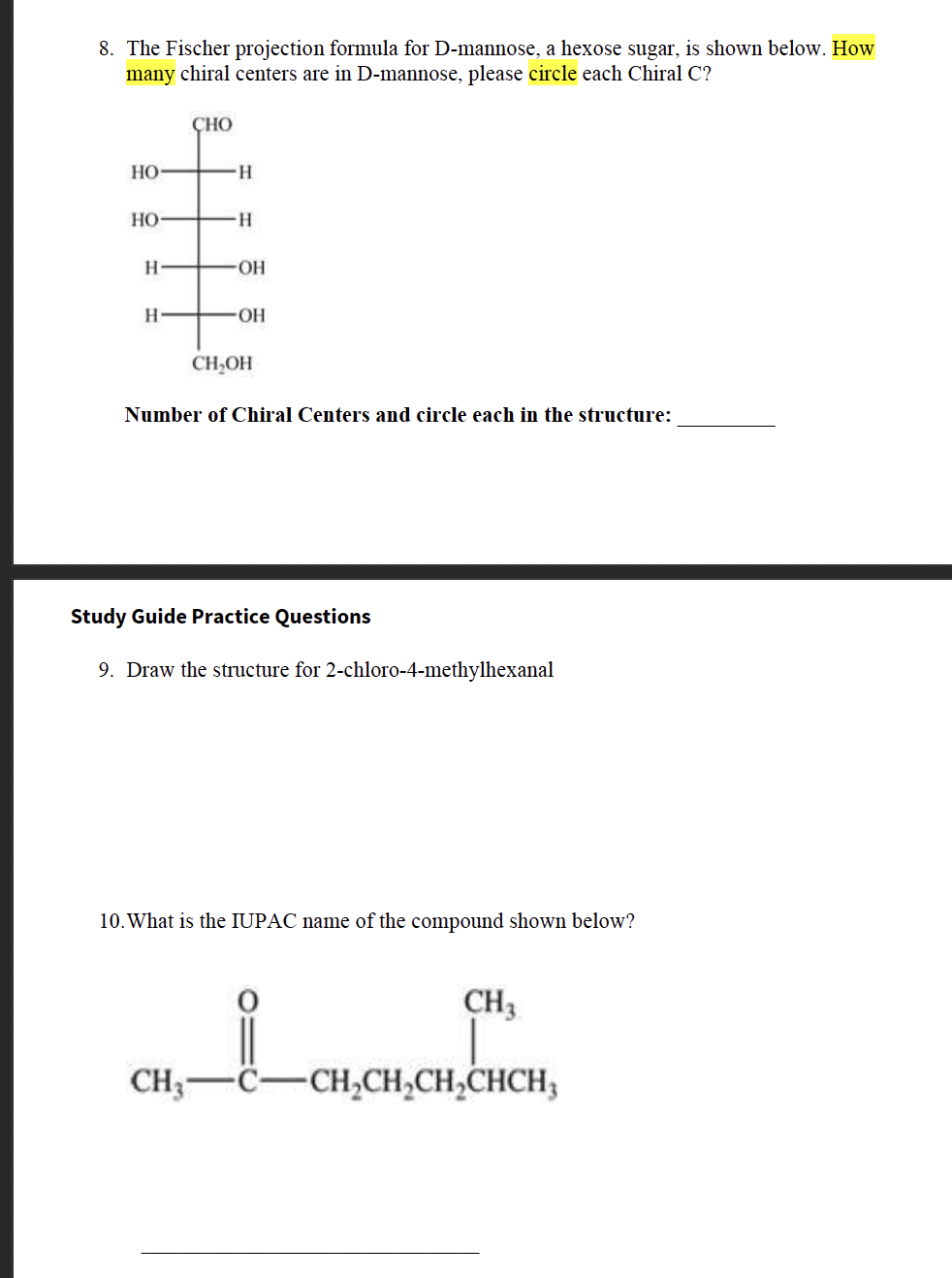 8. The Fischer projection formula for D-mannose, a hexose sugar, is shown below. How
many chiral centers are in D-mannose, please circle each Chiral C?
HO-
HO-
H
H
CHO
-H
H
-OH
-OH
CH₂OH
Number of Chiral Centers and circle each in the structure:
Study Guide Practice Questions
9. Draw the structure for 2-chloro-4-methylhexanal
10. What is the IUPAC name of the compound shown below?
CH3
CH₂-C CH₂CH₂CH₂CHCH₂