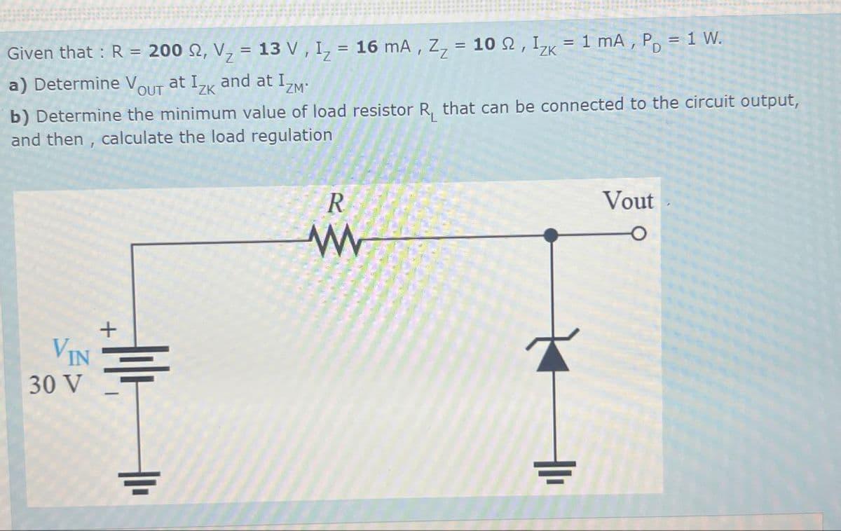 Given that : R = 200 2, V = 13 V, I₁ = 16 mA, Z₂ = 102, Izk
a) Determine V at Izk and at IZM
OUT
ZK
= 1 mA, P = 1 W.
b) Determine the minimum value of load resistor R₁ that can be connected to the circuit output,
and then, calculate the load regulation
R
w
Vout
+
VIN
30 V
H