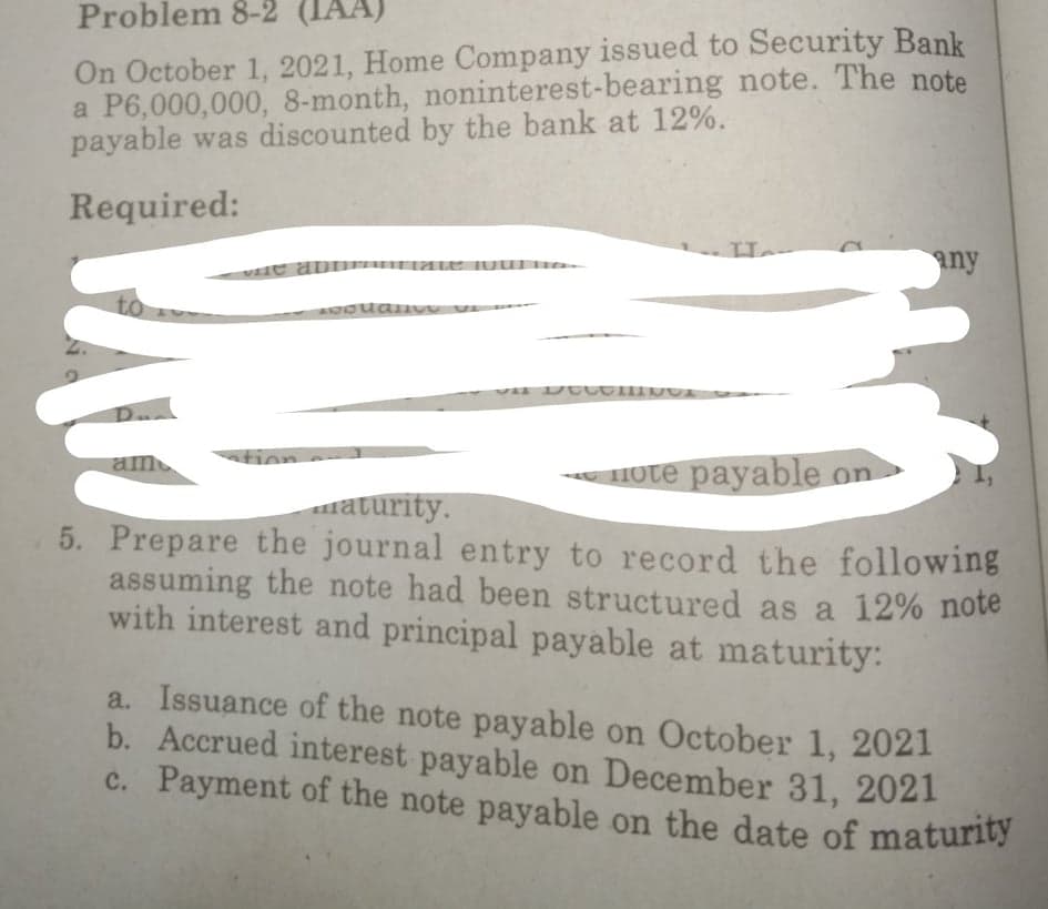 Problem 8-2 (IA.
c. Payment of the note payable on the date of maturity
HA)
On October 1, 2021, Home Company issued to Security Bank
a P6,000,000, 8-month, noninterest-bearing note. The note
payable was discounted by the bank at 12%.
Required:
any
to
am
tion --
Hote payable on
maturity.
5. Prepare the journal entry to record the following
assuming the note had been structured as a 12% note
with interest and principal payable at maturity:
a. Issuance of the note payable on October 1, 2021
b. Accrued interest payable on December 31, 2021
c. Payment of the note payable on the date of maturity
