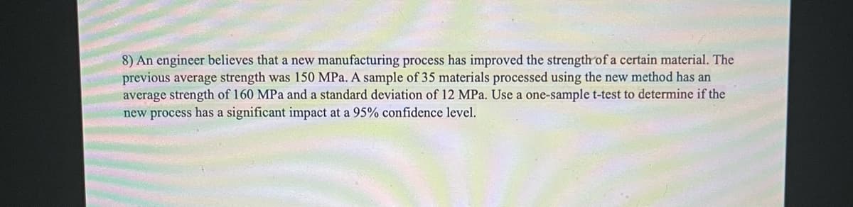 8) An engineer believes that a new manufacturing process has improved the strength of a certain material. The
previous average strength was 150 MPa. A sample of 35 materials processed using the new method has an
average strength of 160 MPa and a standard deviation of 12 MPa. Use a one-sample t-test to determine if the
new process has a significant impact at a 95% confidence level.