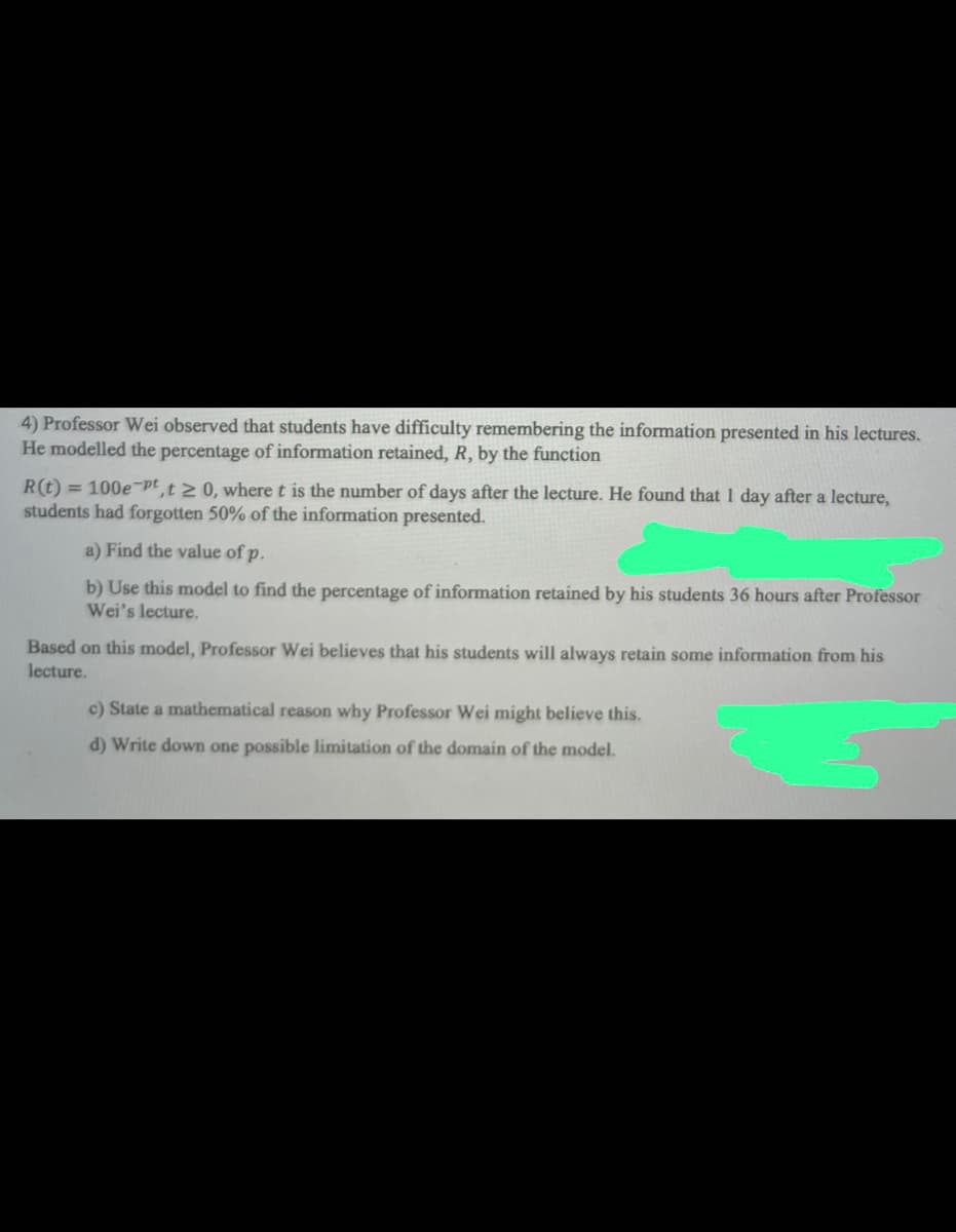 4) Professor Wei observed that students have difficulty remembering the information presented in his lectures.
He modelled the percentage of information retained, R, by the function
R(t) = 100e-pt,t≥ 0, where t is the number of days after the lecture. He found that 1 day after a lecture,
students had forgotten 50% of the information presented.
a) Find the value of p.
b) Use this model to find the percentage of information retained by his students 36 hours after Professor
Wei's lecture.
Based on this model, Professor Wei believes that his students will always retain some information from his
lecture.
c) State a mathematical reason why Professor Wei might believe this.
d) Write down one possible limitation of the domain of the model.