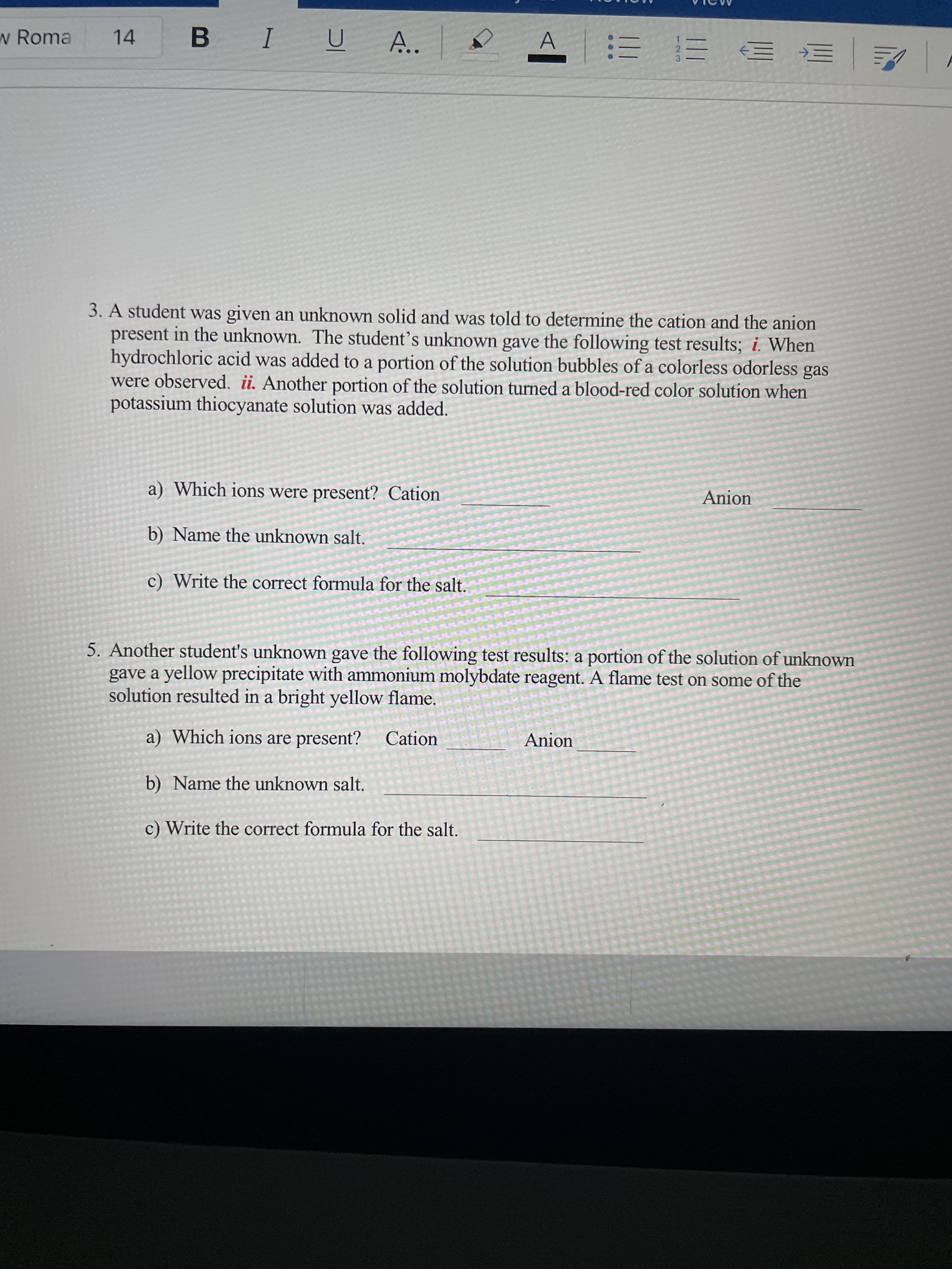 w Roma
14
B.
I
A..
=マ
3. A student was given an unknown solid and was told to determine the cation and the anion
present in the unknown. The student's unknown gave the following test results; i. When
hydrochloric acid was added to a portion of the solution bubbles of a colorless odorless
were observed. i. Another portion of the solution turned a blood-red color solution when
potassium thiocyanate solution was added.
gas
a) Which ions were present? Cation
Anion
b) Name the unknown salt.
c) Write the correct formula for the salt.
5. Another student's unknown gave the following test results: a portion of the solution of unknown
gave a yellow precipitate with ammonium molybdate reagent. A flame test on some of the
solution resulted in a bright yellow flame.
a) Which ions are present?
Cation
Anion
b) Name the unknown salt.
c) Write the correct formula for the salt.
