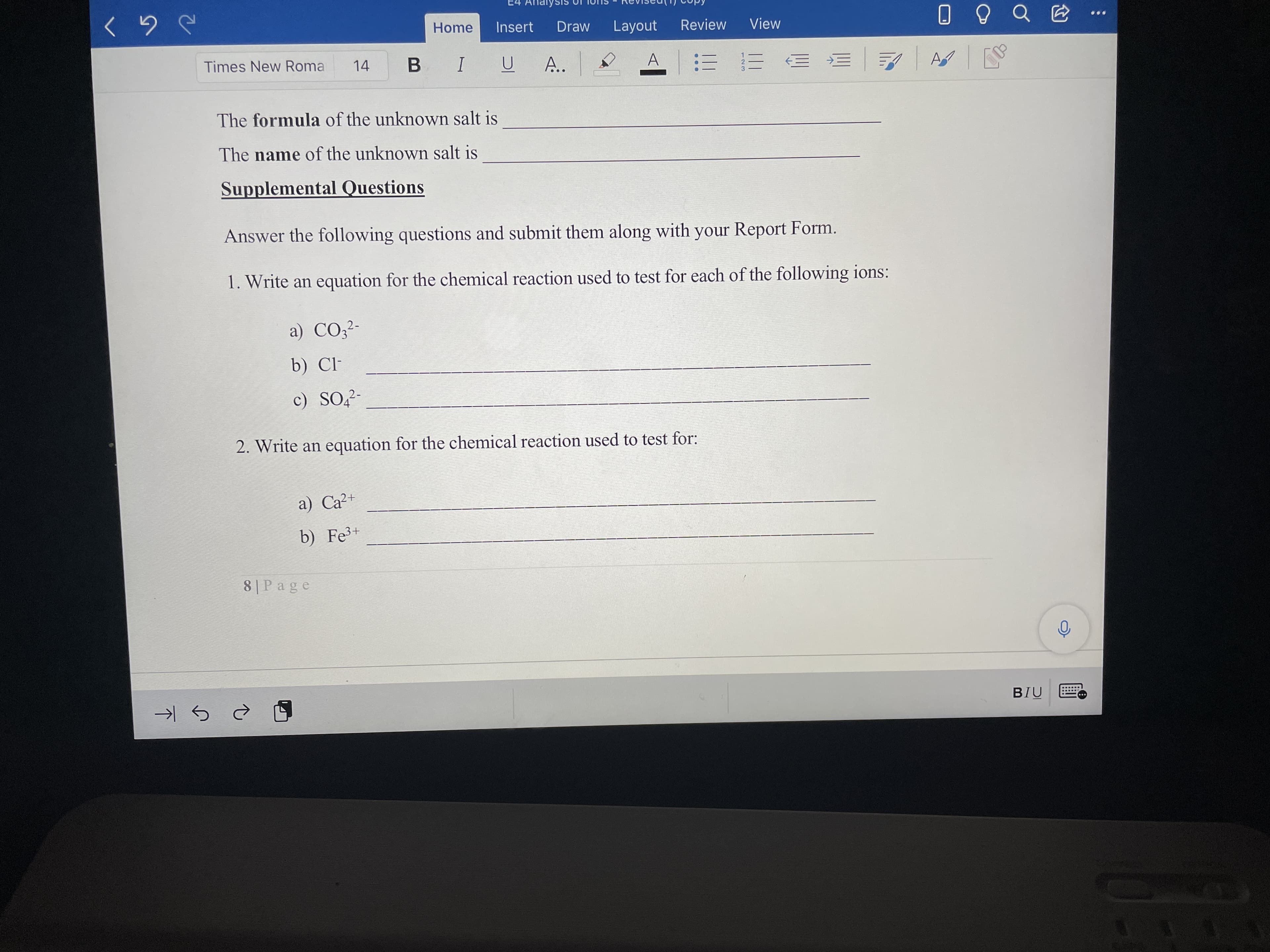 Home
Insert
Draw
Review
Layout
View
Times New Roma
14
I
A..
A
三 三
The formula of the unknown salt is
The name of the unknown salt is
Supplemental Questions
Answer the following questions and submit them along with your Report Form.
1. Write an equation for the chemical reaction used to test for each of the following ions:
a) CO;²-
b) Cl-
c) SO,2-
2. Write an equation for the chemical reaction used to test for:
a) Ca²+
b) Fe3+
8|Page
BIU
