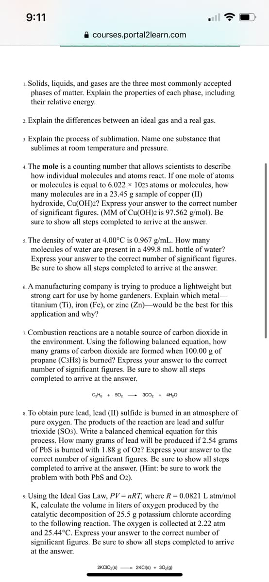 9:11
A courses.portal2learn.com
1. Solids, liquids, and gases are the three most commonly accepted
phases of matter. Explain the properties of each phase, including
their relative energy.
2. Explain the differences between an ideal gas and a real gas.
3. Explain the process of sublimation. Name one substance that
sublimes at room temperature and pressure.
4. The mole is a counting number that allows scientists to describe
how individual molecules and atoms react. If one mole of atoms
or molecules is equal to 6.022 × 1023 atoms or molecules, how
many molecules are in a 23.45 g sample of copper (II)
hydroxide, Cu(OH)2? Express your answer to the correct number
of significant figures. (MM of Cu(OH)2 is 97.562 g/mol). Be
sure to show all steps completed to arrive at the answer.
s. The density of water at 4.00°C is 0.967 g/mL. How many
molecules of water are present in a 499.8 mL bottle of water?
Express your answer to the correct number of significant figures.
Be sure to show all steps completed to arrive at the answer.
6. A manufacturing company is trying to produce a lightweight but
strong cart for use by home gardeners. Explain which metal-
titanium (Ti), iron (Fe), or zinc (Zn)–would be the best for this
application and why?
7. Combustion reactions are a notable source of carbon dioxide in
the environment. Using the following balanced equation, how
many grams of carbon dioxide are formed when 100.00 g of
propane (C3H8) is burned? Express your answer to the correct
number of significant figures. Be sure to show all steps
completed to arrive at the answer.
C,HB + 50, - 3C0, + 4H,0
8. To obtain pure lead, lead (II) sulfide is burned in an atmosphere of
pure oxygen. The products of the reaction are lead and sulfur
trioxide (SO3). Write a balanced chemical equation for this
process. How many grams of lead will be produced if 2.54 grams
of PbS is burned with 1.88 g of O2? Express your answer to the
correct number of significant figures. Be sure to show all steps
completed to arrive at the answer. (Hint: be sure to work the
problem with both PbS and O2).
9. Using the Ideal Gas Law, PV= nRT, where R= 0.0821 L atm/mol
K, calculate the volume in liters of oxygen produced by the
catalytic decomposition of 25.5 g potassium chlorate according
to the following reaction. The oxygen is collected at 2.22 atm
and 25.44°C. Express your answer to the correct number of
significant figures. Be sure to show all steps completed to arrive
at the answer.
2KCIO3(s) 2KCI(s) + 30-(g)
