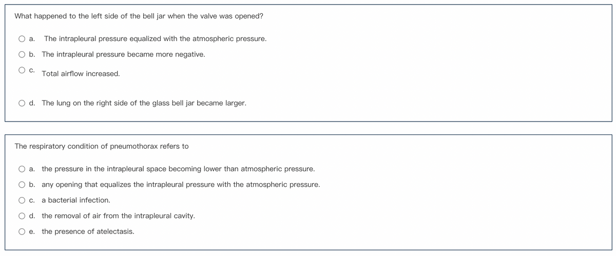 What happened to the left side of the bell jar when the valve was opened?
a. The intrapleural pressure equalized with the atmospheric pressure.
b. The intrapleural pressure became more negative.
C.
Total airflow increased.
Od. The lung on the right side of the glass bell jar became larger.
The respiratory condition of pneumothorax refers to
a. the pressure in the intrapleural space becoming lower than atmospheric pressure.
b. any opening that equalizes the intrapleural pressure with the atmospheric pressure.
C. a bacterial infection.
d. the removal of air from the intrapleural cavity.
the presence of atelectasis.
e.