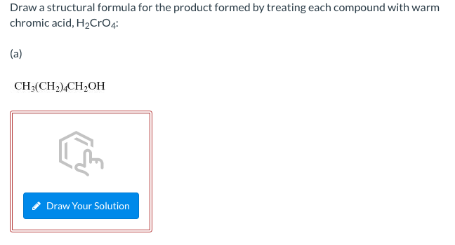 Draw a structural formula for the product formed by treating each compound with warm
chromic acid, H₂CrO4:
(a)
CH3(CH2)4CH₂OH
Draw Your Solution