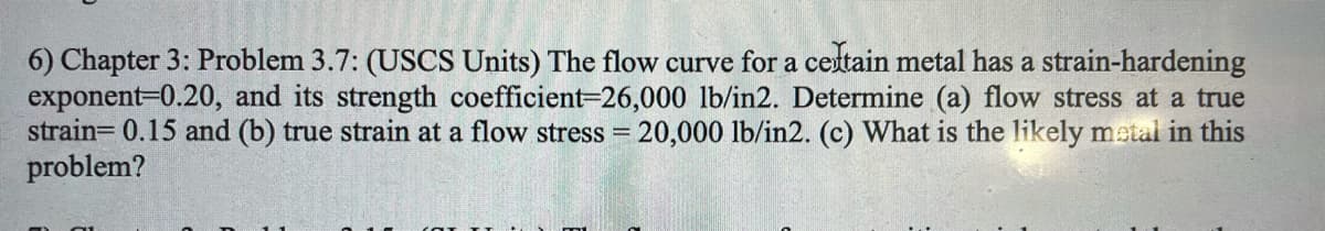 6) Chapter 3: Problem 3.7: (USCS Units) The flow curve for a cestain metal has a strain-hardening
exponent=0.20, and its strength coefficient-26,000 lb/in2. Determine (a) flow stress at a true
strain= 0.15 and (b) true strain at a flow stress = 20,000 lb/in2. (c) What is the likely metal in this
problem?
