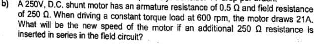 b) A 250V, D.C. shunt motor has an armature resistance of 0.5 Q and field resistance
of 250 Q. When driving a constant torque load at 600 rpm, the motor draws 21A.
What will be the new speed of the motor if an additional 250 Q resistance is
inserted in series in the field circuit?