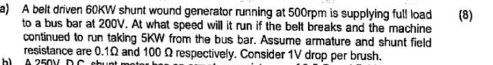 a) A belt driven 60KW shunt wound generator running at 500rpm is supplying full load
to a bus bar at 200V. At what speed will it run if the belt breaks and the machine
continued to run taking 5KW from the bus bar. Assume armature and shunt field
resistance are 0.10 and 100 Q respectively. Consider 1V drop per brush.
h) 250 DC shunt motor
(8)