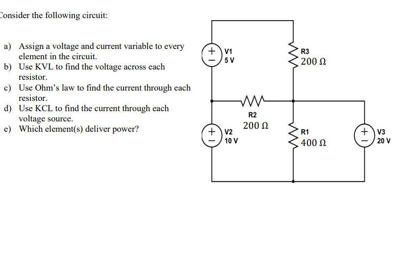 Consider the following circuit:
a) Assign a voltage and current variable to every
element in the circuit.
b) Use KVL to find the voltage across each
resistor.
c) Use Ohm's law to find the current through each
resistor.
d) Use KCL to find the current through each
voltage source.
e) Which element(s) deliver power?
+ V1
5 V
+ V2
ww
R2
200 £2
10 V
R3
200 £2
R1
400 £2
+V3
20 V