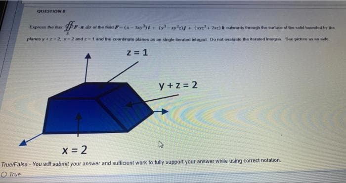 QUESTION B
-#r.
F-n da of the field F-(x-3xy) + (y-ay²2) + (xyz²+2xz) & outwards through the surface of the sold bounded by the
planes y + z 2 x 2 and 2-1 and the coordinate planes as an single iterated integral. Do not evaluate the aerated integral. See picture as an alde
z = 1
Express the flux
y+z= 2
W
x = 2
True/False - You will submit your answer and sufficient work to fully support your answer while using correct notation.
True