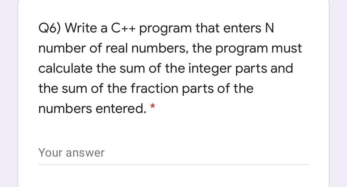 Q6) Write a C++ program that enters N
number of real numbers, the program must
calculate the sum of the integer parts and
the sum of the fraction parts of the
numbers entered.
Your answer
